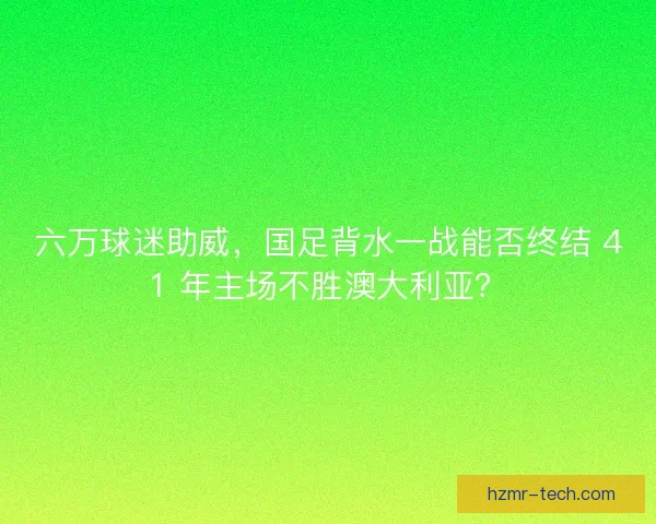 六万球迷助威，国足背水一战能否终结 41 年主场不胜澳大利亚？