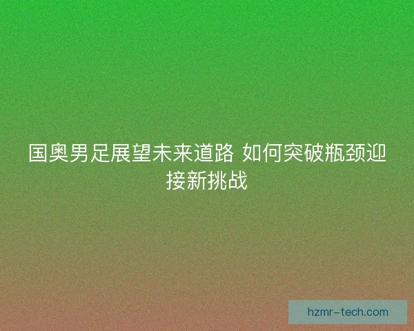 国奥男足展望未来道路 如何突破瓶颈迎接新挑战