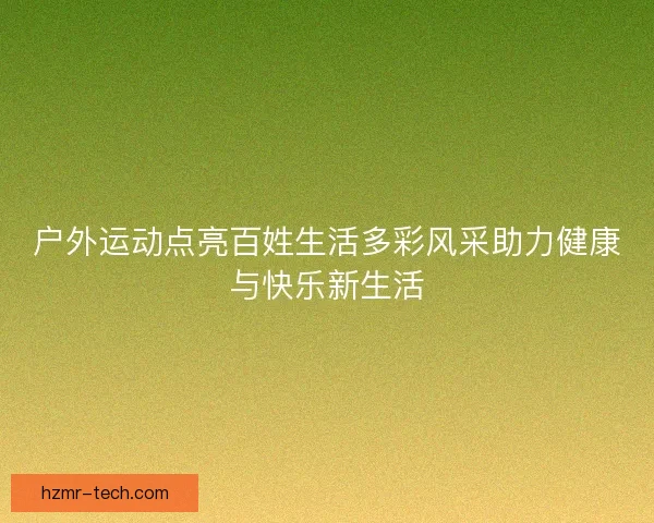 户外运动点亮百姓生活多彩风采助力健康与快乐新生活