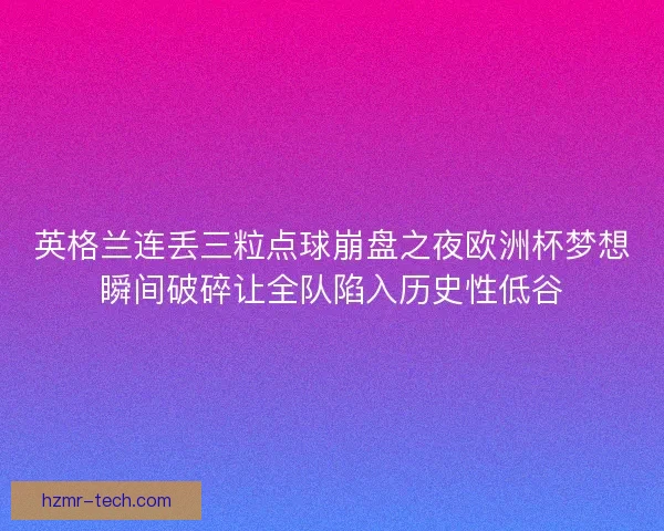 英格兰连丢三粒点球崩盘之夜欧洲杯梦想瞬间破碎让全队陷入历史性低谷