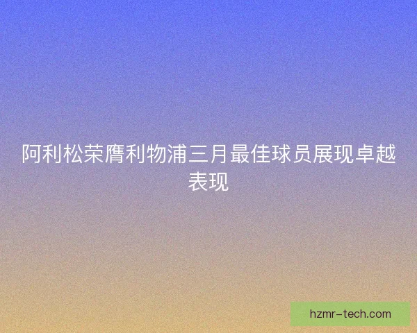 阿利松荣膺利物浦三月最佳球员展现卓越表现