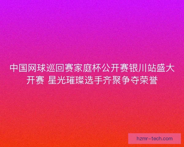 中国网球巡回赛家庭杯公开赛银川站盛大开赛 星光璀璨选手齐聚争夺荣誉