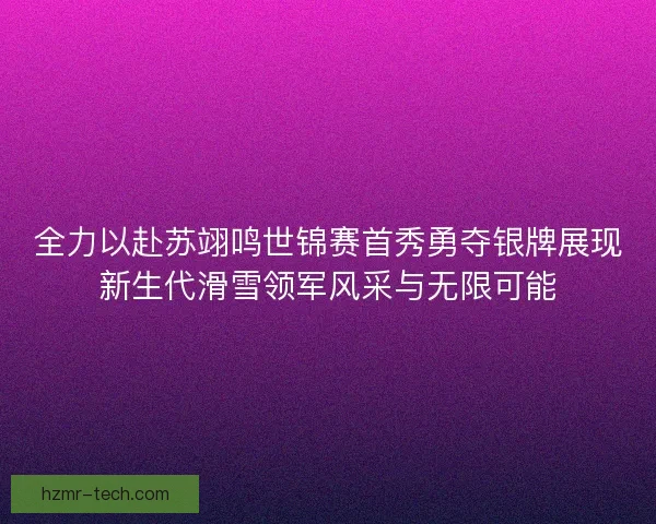 全力以赴苏翊鸣世锦赛首秀勇夺银牌展现新生代滑雪领军风采与无限可能