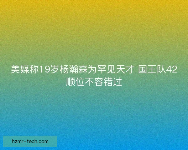 美媒称19岁杨瀚森为罕见天才 国王队42顺位不容错过