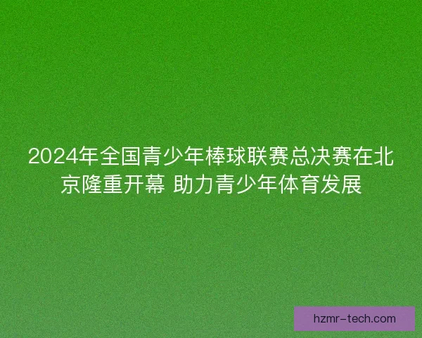 2024年全国青少年棒球联赛总决赛在北京隆重开幕 助力青少年体育发展 2024年全国青少年棒球联赛总决赛在北京隆重开幕 助力青少年体育发展