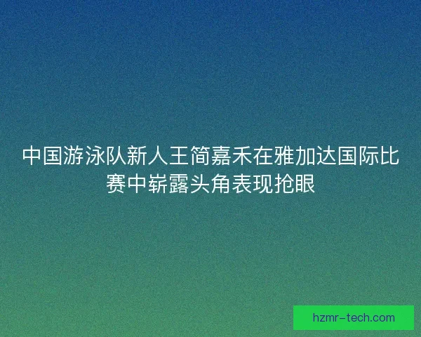 中国游泳队新人王简嘉禾在雅加达国际比赛中崭露头角表现抢眼