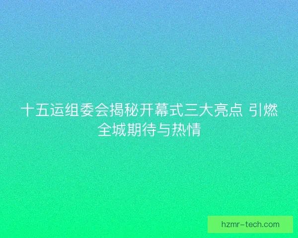 十五运组委会揭秘开幕式三大亮点 引燃全城期待与热情
