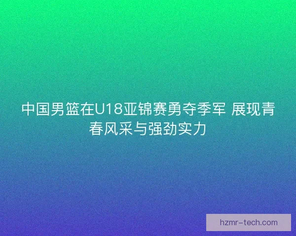 中国男篮在U18亚锦赛勇夺季军 展现青春风采与强劲实力 中国男篮在U18亚锦赛勇夺季军 展现青春风采与强劲实力
