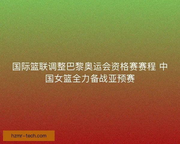 国际篮联调整巴黎奥运会资格赛赛程 中国女篮全力备战亚预赛