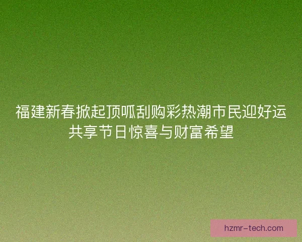 福建新春掀起顶呱刮购彩热潮市民迎好运共享节日惊喜与财富希望