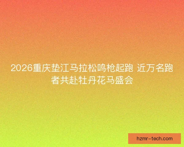 2026重庆垫江马拉松鸣枪起跑 近万名跑者共赴牡丹花马盛会