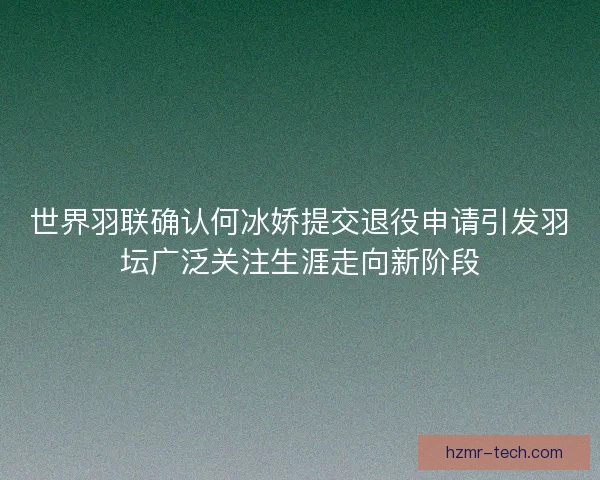 世界羽联确认何冰娇提交退役申请引发羽坛广泛关注生涯走向新阶段 世界羽联确认何冰娇提交退役申请引发羽坛广泛关注生涯走向新阶段