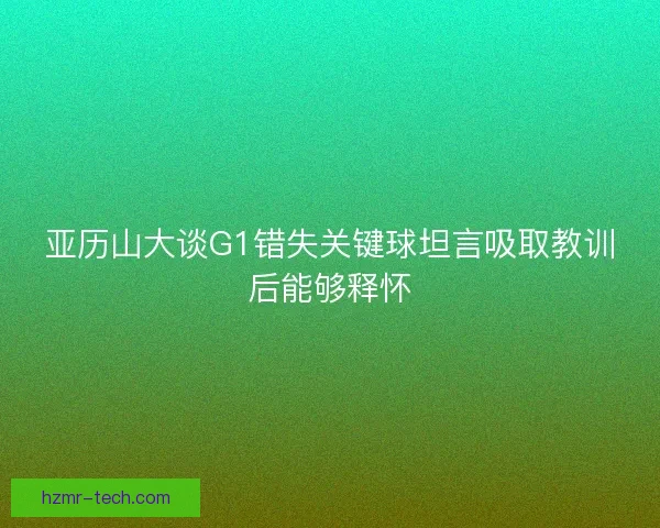 亚历山大谈G1错失关键球坦言吸取教训后能够释怀 亚历山大谈G1错失关键球坦言吸取教训后能够释怀
