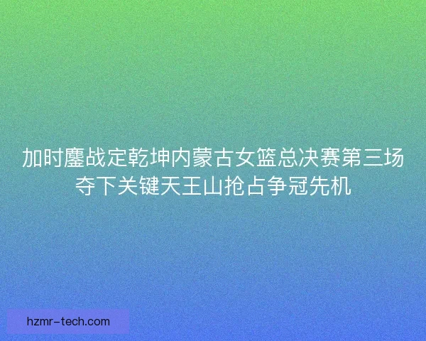 加时鏖战定乾坤内蒙古女篮总决赛第三场夺下关键天王山抢占争冠先机 加时鏖战定乾坤内蒙古女篮总决赛第三场夺下关键天王山抢占争冠先机