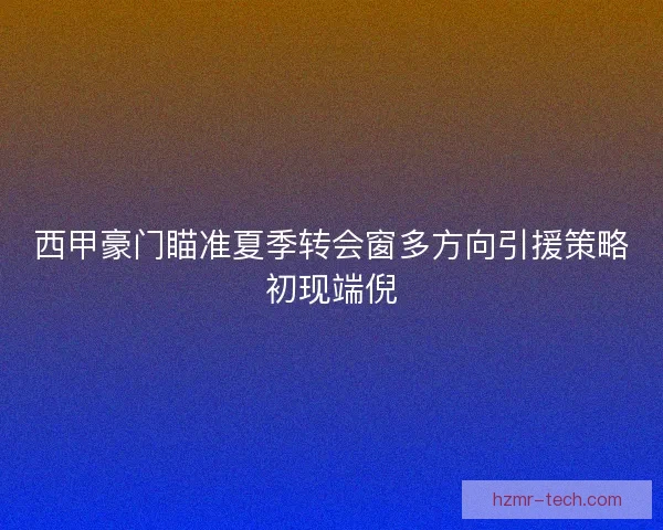 西甲豪门瞄准夏季转会窗多方向引援策略初现端倪