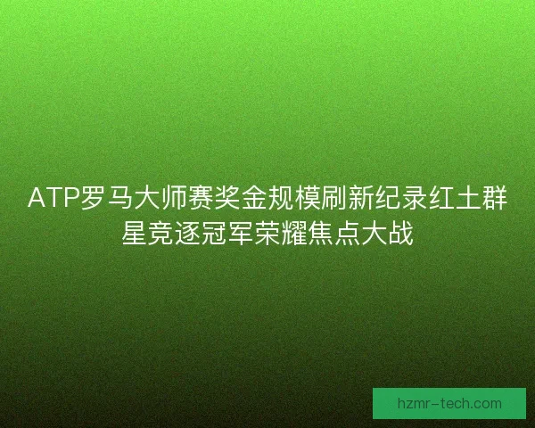 ATP罗马大师赛奖金规模刷新纪录红土群星竞逐冠军荣耀焦点大战