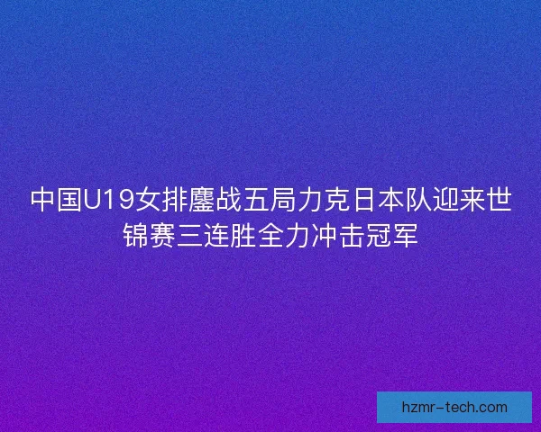 中国U19女排鏖战五局力克日本队迎来世锦赛三连胜全力冲击冠军 中国U19女排鏖战五局力克日本队迎来世锦赛三连胜全力冲击冠军