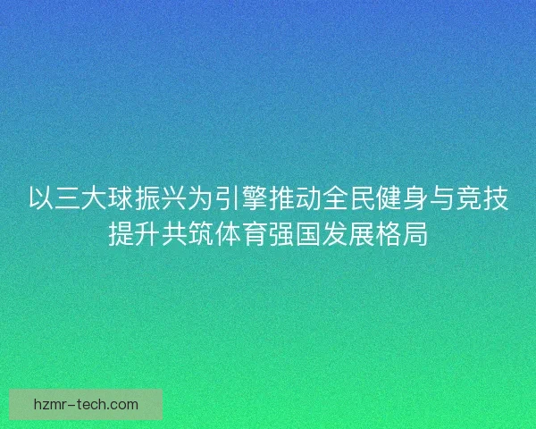 以三大球振兴为引擎推动全民健身与竞技提升共筑体育强国发展格局