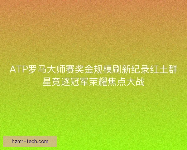 ATP罗马大师赛奖金规模刷新纪录红土群星竞逐冠军荣耀焦点大战