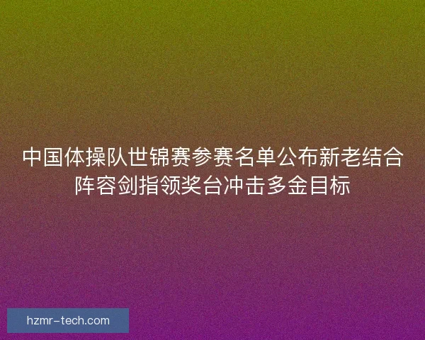 中国体操队世锦赛参赛名单公布新老结合阵容剑指领奖台冲击多金目标 中国体操队世锦赛参赛名单公布新老结合阵容剑指领奖台冲击多金目标