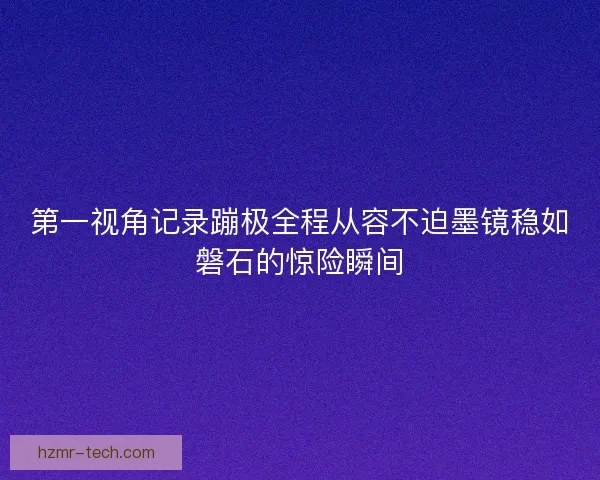 第一视角记录蹦极全程从容不迫墨镜稳如磐石的惊险瞬间