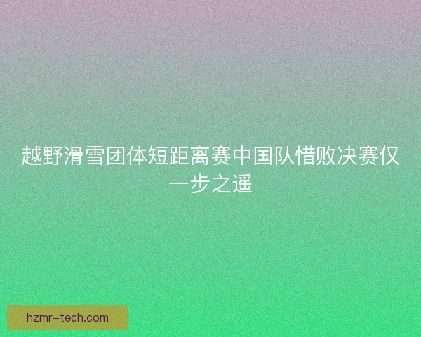 越野滑雪团体短距离赛中国队惜败决赛仅一步之遥