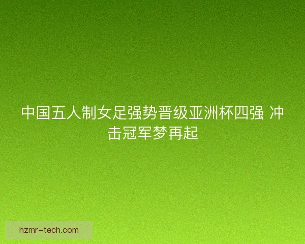 中国五人制女足强势晋级亚洲杯四强 冲击冠军梦再起