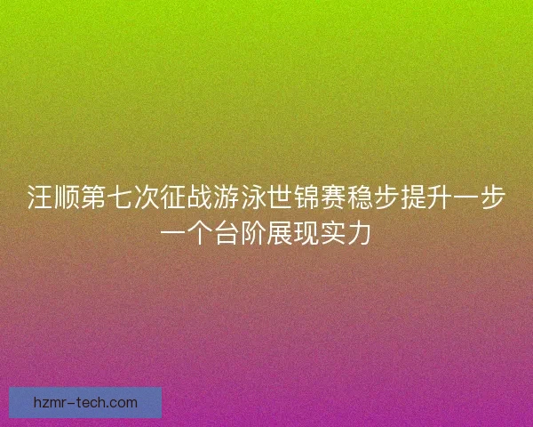 汪顺第七次征战游泳世锦赛稳步提升一步一个台阶展现实力