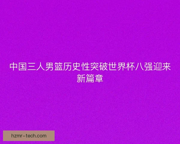 中国三人男篮历史性突破世界杯八强迎来新篇章 中国三人男篮历史性突破世界杯八强迎来新篇章