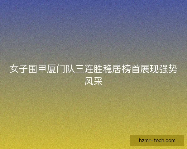 女子围甲厦门队三连胜稳居榜首展现强势风采 女子围甲厦门队三连胜稳居榜首展现强势风采