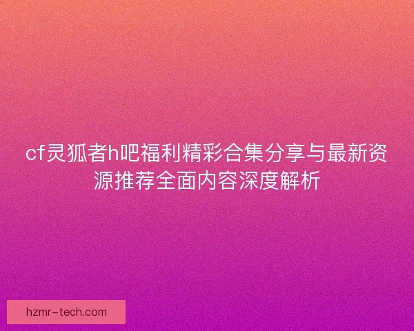 cf灵狐者h吧福利精彩合集分享与最新资源推荐全面内容深度解析