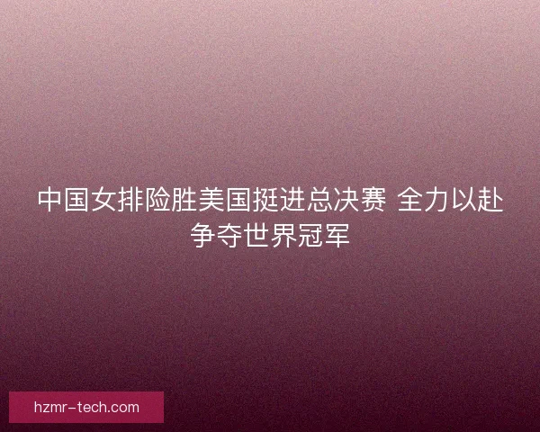 中国女排险胜美国挺进总决赛 全力以赴争夺世界冠军