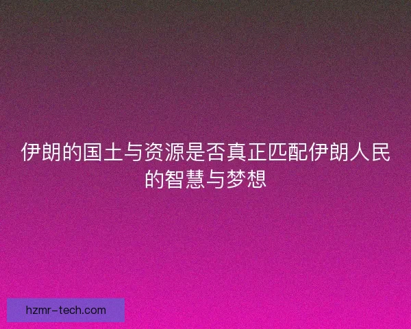 伊朗的国土与资源是否真正匹配伊朗人民的智慧与梦想 伊朗的国土与资源是否真正匹配伊朗人民的智慧与梦想
