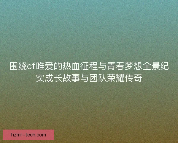 围绕cf唯爱的热血征程与青春梦想全景纪实成长故事与团队荣耀传奇