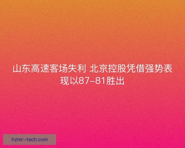 山东高速客场失利 北京控股凭借强势表现以87-81胜出 山东高速客场失利 北京控股凭借强势表现以87-81胜出